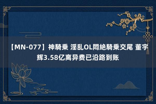 【MN-077】神騎乗 淫乱OL悶絶騎乗交尾 董宇辉3.58亿离异费已沿路到账