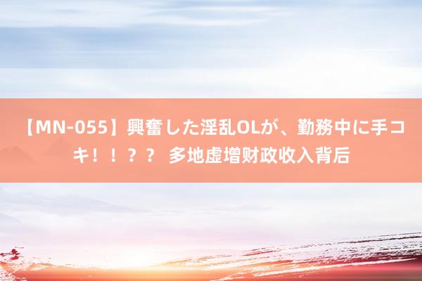 【MN-055】興奮した淫乱OLが、勤務中に手コキ！！？？ 多地虚增财政收入背后