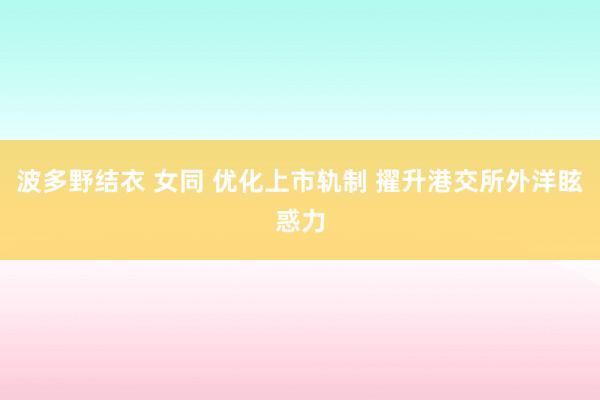 波多野结衣 女同 优化上市轨制 擢升港交所外洋眩惑力