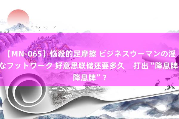 【MN-065】悩殺的足摩擦 ビジネスウーマンの淫らなフットワーク 好意思联储还要多久    打出“降息牌”？