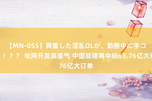 【MN-055】興奮した淫乱OLが、勤務中に手コキ！！？？ 电网开发高景气 中国能建再中标63.76亿大订单