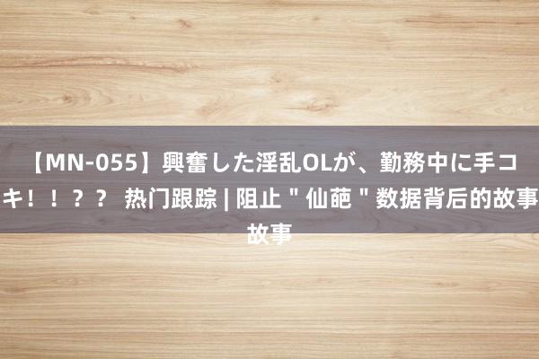 【MN-055】興奮した淫乱OLが、勤務中に手コキ！！？？ 热门跟踪 | 阻止＂仙葩＂数据背后的故事