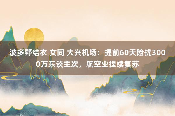 波多野结衣 女同 大兴机场：提前60天险扰3000万东谈主次，航空业捏续复苏