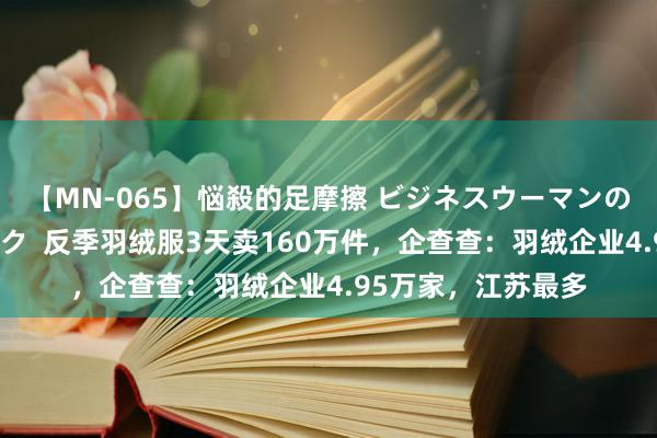 【MN-065】悩殺的足摩擦 ビジネスウーマンの淫らなフットワーク  反季羽绒服3天卖160万件，企查查：羽绒企业4.95万家，江苏最多