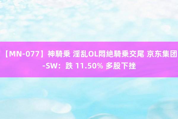 【MN-077】神騎乗 淫乱OL悶絶騎乗交尾 京东集团-SW：跌 11.50% 多股下挫