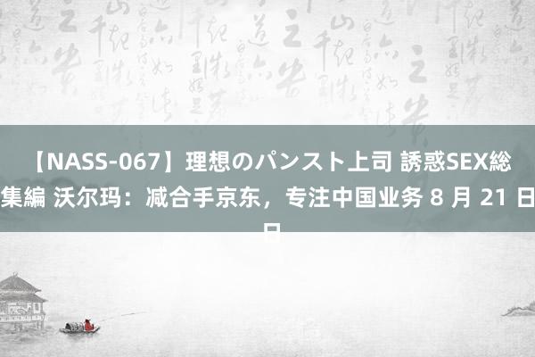 【NASS-067】理想のパンスト上司 誘惑SEX総集編 沃尔玛：减合手京东，专注中国业务 8 月 21 日