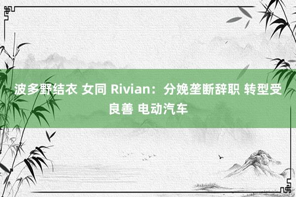 波多野结衣 女同 Rivian：分娩垄断辞职 转型受良善 电动汽车