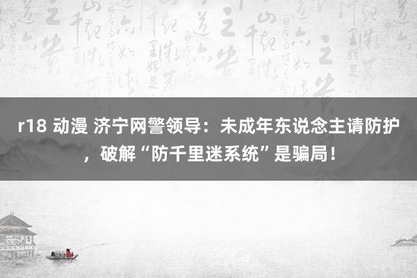 r18 动漫 济宁网警领导：未成年东说念主请防护，破解“防千里迷系统”是骗局！