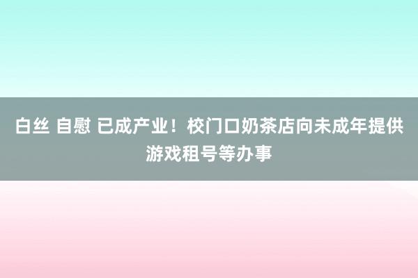 白丝 自慰 已成产业！校门口奶茶店向未成年提供游戏租号等办事