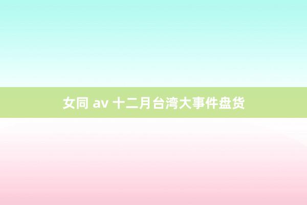 女同 av 十二月台湾大事件盘货