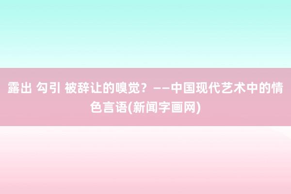 露出 勾引 被辞让的嗅觉？——中国现代艺术中的情色言语(新闻字画网)