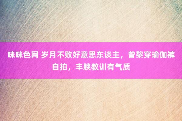 咪咪色网 岁月不败好意思东谈主，曾黎穿瑜伽裤自拍，丰腴教训有气质