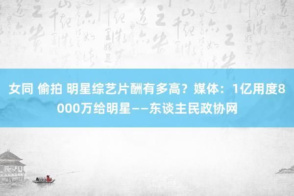 女同 偷拍 明星综艺片酬有多高？媒体：1亿用度8000万给明星——东谈主民政协网