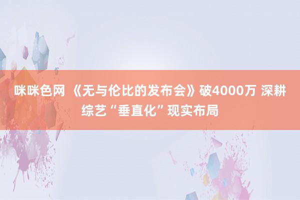 咪咪色网 《无与伦比的发布会》破4000万 深耕综艺“垂直化”现实布局