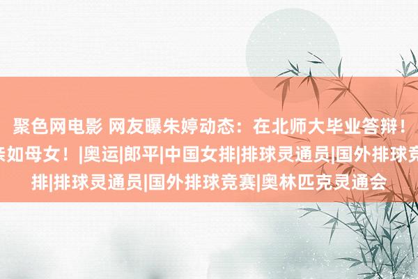 聚色网电影 网友曝朱婷动态：在北师大毕业答辩！与郎导再次同框，亲如母女！|奥运|郎平|中国女排|排球灵通员|国外排球竞赛|奥林匹克灵通会