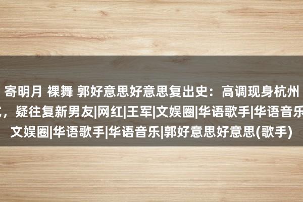 寄明月 裸舞 郭好意思好意思复出史：高调现身杭州，自爆看亚运会开幕式，疑往复新男友|网红|王军|文娱圈|华语歌手|华语音乐|郭好意思好意思(歌手)