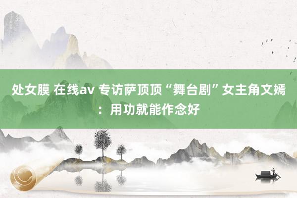 处女膜 在线av 专访萨顶顶“舞台剧”女主角文嫣：用功就能作念好