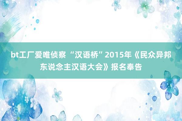 bt工厂爱唯侦察 “汉语桥”2015年《民众异邦东说念主汉语大会》报名奉告