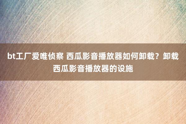 bt工厂爱唯侦察 西瓜影音播放器如何卸载？卸载西瓜影音播放器的设施