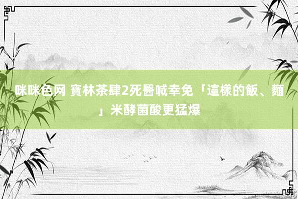 咪咪色网 寶林茶肆2死　醫喊幸免「這樣的飯、麵」米酵菌酸更猛爆