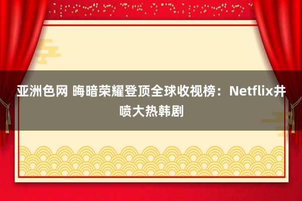 亚洲色网 晦暗荣耀登顶全球收视榜：Netflix井喷大热韩剧