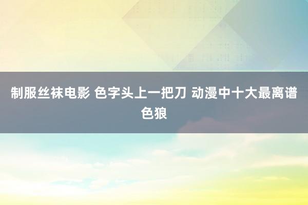 制服丝袜电影 色字头上一把刀 动漫中十大最离谱色狼