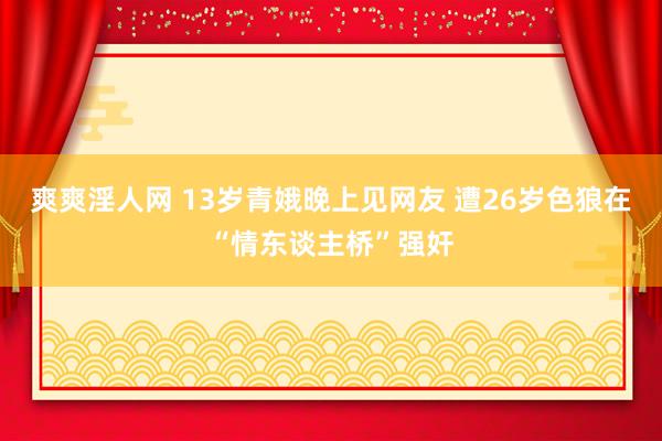 爽爽淫人网 13岁青娥晚上见网友 遭26岁色狼在“情东谈主桥”强奸